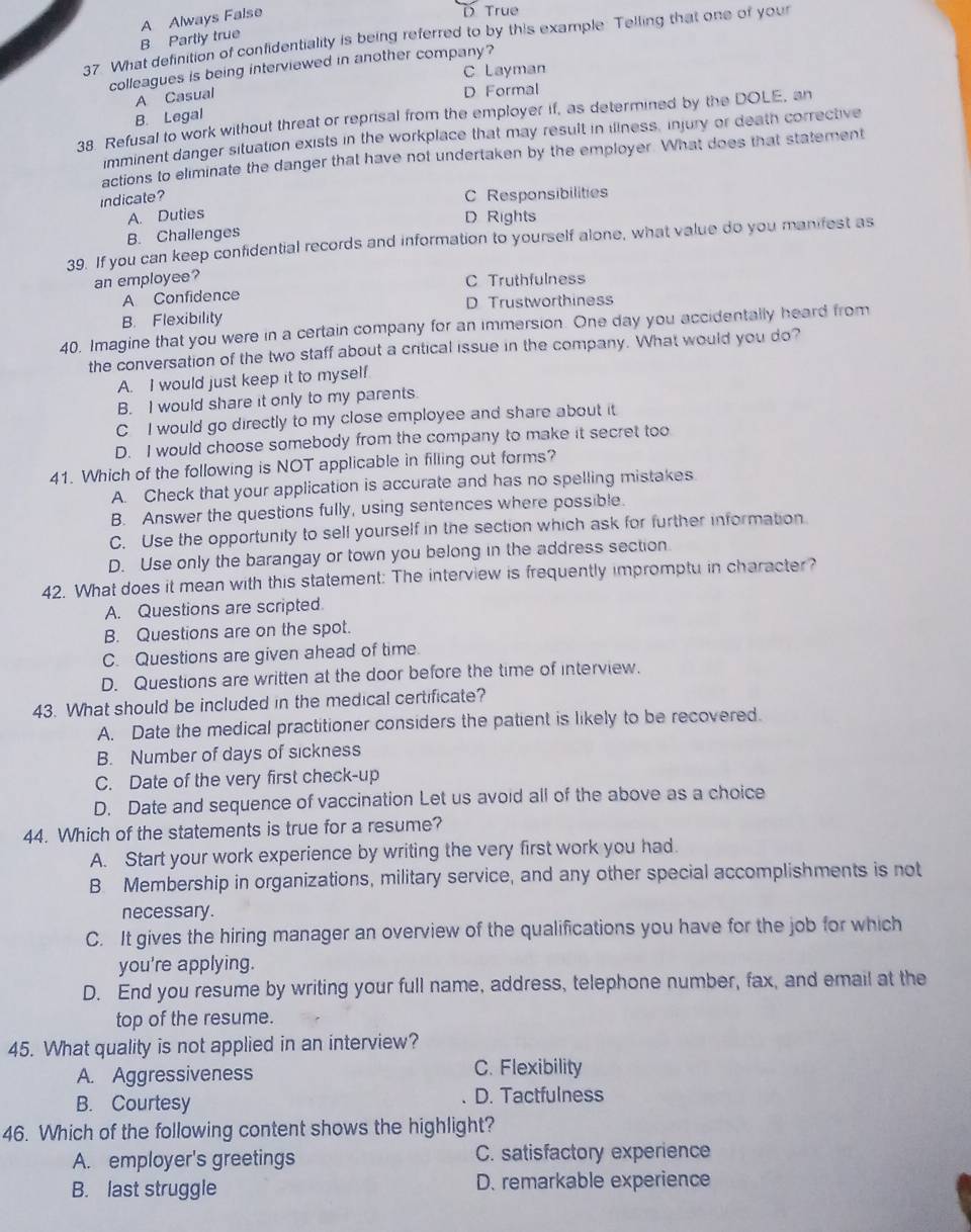 B Partly true A Always False
D True
37. What definition of confidentiality is being referred to by this example. Telling that one of your
colleagues is being interviewed in another company?
C Layman
A Casual
D Formal
B. Legal
38 Refusal to work without threat or reprisal from the employer if, as determined by the DOLE, an
imminent danger situation exists in the workplace that may result in illness, injury or death corrective
actions to eliminate the danger that have not undertaken by the employer. What does that statement
indicate?
C Responsibilities
A. Duties
D Rights
B. Challenges
39. If you can keep confidential records and information to yourself alone, what value do you manifest as
an employee?
A Confidence C Truthfulness
D Trustworthiness
B. Flexibility
40. Imagine that you were in a certain company for an immersion. One day you accidentally heard from
the conversation of the two staff about a critical issue in the company. What would you do?
A. I would just keep it to myself.
B. I would share it only to my parents.
C  I would go directly to my close employee and share about it
D. I would choose somebody from the company to make it secret too
41. Which of the following is NOT applicable in filling out forms?
A. Check that your application is accurate and has no spelling mistakes
B. Answer the questions fully, using sentences where possible.
C. Use the opportunity to sell yourself in the section which ask for further information.
D. Use only the barangay or town you belong in the address section
42. What does it mean with this statement: The interview is frequently impromptu in character?
A. Questions are scripted
B. Questions are on the spot.
C. Questions are given ahead of time.
D. Questions are written at the door before the time of interview.
43. What should be included in the medical certificate?
A. Date the medical practitioner considers the patient is likely to be recovered.
B. Number of days of sickness
C. Date of the very first check-up
D. Date and sequence of vaccination Let us avoid all of the above as a choice
44. Which of the statements is true for a resume?
A. Start your work experience by writing the very first work you had
B Membership in organizations, military service, and any other special accomplishments is not
necessary.
C. It gives the hiring manager an overview of the qualifications you have for the job for which
you're applying.
D. End you resume by writing your full name, address, telephone number, fax, and email at the
top of the resume.
45. What quality is not applied in an interview?
A. Aggressiveness C. Flexibility
B. Courtesy D. Tactfulness
46. Which of the following content shows the highlight?
A. employer's greetings C. satisfactory experience
B. last struggle D. remarkable experience