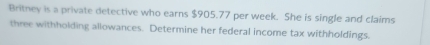 Britney is a private detective who earns $905.77 per week. She is single and claims 
three withholding allowances. Determine her federal income tax withholdings.