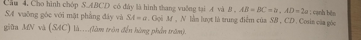 Cho hình chóp S. ABCD có đáy là hình thang vuông tại A và B , AB=BC=a, AD=2a; cạnh bên 
SA vuông góc với mặt phẳng đáy và SA=a. Gọi M , N lần lượt là trung điểm của SB, CD. Cosin của góc 
giữa MN và (SAC) là..(làm tròn đến hàng phần trăm).