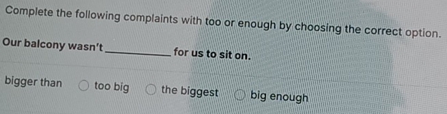 Complete the following complaints with too or enough by choosing the correct option.
Our balcony wasn’t_ for us to sit on.
bigger than too big the biggest big enough