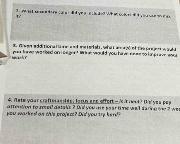 What secondary color did you include? What colors did you use to mix 
it? 
3. Given additional time and materials, what area(s) of the project would 
you have worked on longer? What would you have done to improve your 
work? 
4. Rate your craftmanship, focus and effort - is it neat? Did you pay 
attention to small details ? Did you use your time well during the 2 wee 
you worked on this project? Did you try hard?