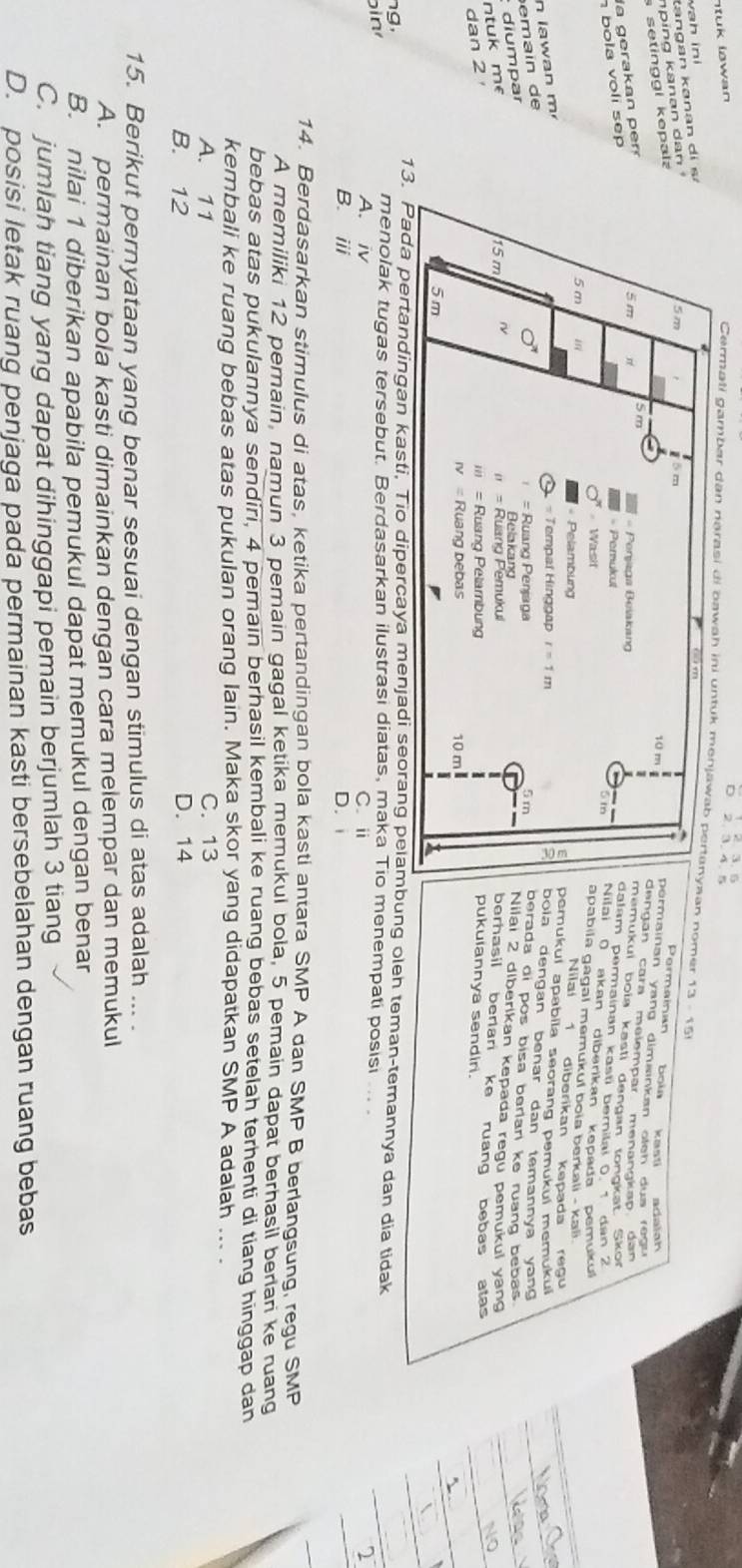 tuk lowan 
Cermati gambar dan naran nomen
vah in
ta  an k a n  an d
n   ing  k an an  d a
setinggi kepa
Permainan boin kasti
mainan yang dimainkan oteh dus regu 
gán cara melempär menängkap dan 
era   a  n 
mukui boïa kasti dengan tongkat Sko
am permainan kasti bernilai 0 1 dan 2
b ola voli sep 
ai ( akan diberikan kepada pemuku
abila gagal memukuf boia berkali - kali .
Nilaí 1 diberikan kepada regu
mukuí apabila seorang pemukuí memükuí
a w      m  
la dengan benar dan temannya yan g 
e a in d 
erada di pos bisa berlari ke ruang bebas .
ntuk me  diumparilai 2 diberikan kepada regu pemukul yang
erhasil berian ke ruang bebas atas
dan 2 
ukulannya sendir.
da pertandingan kasti, Tio dipercaya menjadi seorang pelambung oleh teman-temannya dan dia tidak
ng,
in
menolak tugas tersebut. Berdasarkan ilustrasi diatas, maka Tio menempati posisi
A. iv C. i 2
B. ⅲ D. 
14. Berdasarkan stimulus di atas, ketika pertandingan bola kasti antara SMP A dan SMP B berlangsung, regu SMP
A memiliki 12 pemain, namun 3 pemain gagal ketika memukul bola, 5 pemain dapat berhasil berlari ke ruang
bebas atas pukulannya sendiri, 4 pemain berhasil kembali ke ruang bebas setelah terhenti di tiang hinggap dan
kembali ke ruang bebas atas pukulan orang lain. Maka skor yang didapatkan SMP A adalah ... .
A. 11 C. 13
B. 12 D. 14
15. Berikut pernyataan yang benar sesuai dengan stimulus di atas adalah ... .
A. permainan bola kasti dimainkan dengan cara melempar dan memukul
B. nilai 1 diberikan apabila pemukul dapat memukul dengan benar
C. jumlah tiang yang dapat dihinggapi pemain berjumlah 3 tiang
D. posisi letak ruang penjaga pada permainan kasti bersebelahan dengan ruang bebas