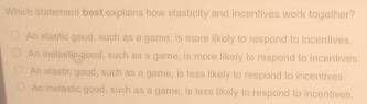 Which statement best explains how elasticity and incentives work together?
An elastic good, such as a game, is more likely to respond to incentives.
An inelastic good, such as a game, is more likely to respond to incentives.
An elastic good, such as a game, is less likely to respond to incentives.
An inelastic good, such as a game, is less likely to respond to incentives.