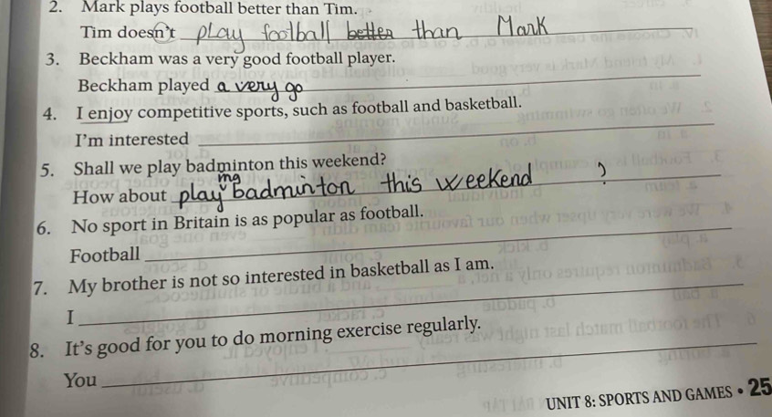 Mark plays football better than Tim. 
Tim doesn t 
_ 
_ 
3. Beckham was a very good football player. 
Beckham played 
_ 
4. I enjoy competitive sports, such as football and basketball. 
I’m interested 
_ 
5. Shall we play badminton this weekend? 
How about 
_ 
6. No sport in Britain is as popular as football. 
Football 
7. My brother is not so interested in basketball as I am. 
I 
_ 
8. It’s good for you to do morning exercise regularly. 
You 
UNIT 8: SPORTS AND GAMES • 25