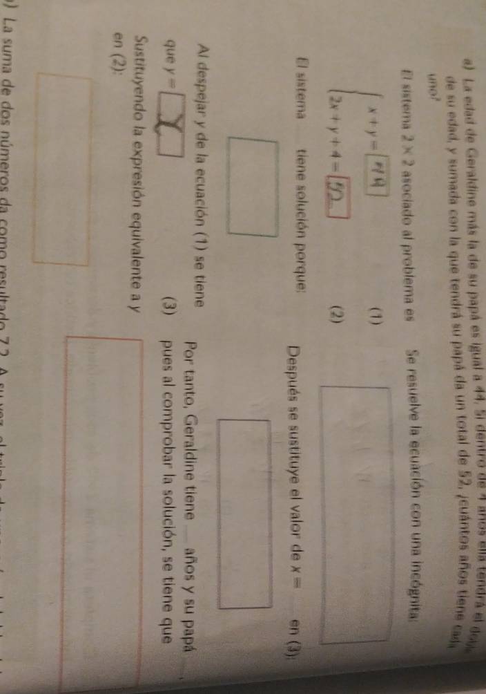 La edad de Geraldine más la de su papá es igual a 44. 5i dentro de 7 anos ella tendrá el dob 
de su edad, y sumada con la que tendrá su papá da un total de 52, ¿cuántos años tiene cada 
uno? 
El sistema 2* 2 asociado al problema es Se resuelve la ecuación con una incógnita: 
∴ . 
(1) 
(2) 
El sistema tiene solución porque: Después se sustituye el valor de x= en (3): 
Al despejar y de la ecuación (1) se tiene Por tanto, Geraldine tiene . años y su papá 
que y= (3) pues al comprobar la solución, se tiene que 
Sustituyendo la expresión equivalente a y
en (2): 
) La suma de dos números da como resultado 7 2