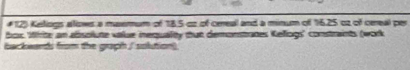 #12) Kellogs alows a masemum of 18,5 co of cereal and a minum of 16.25 cz of cereal per 
box. Write an absolute value inequalty that demonstrates Kellogs' constraints (work 
backards from the graph / solution)