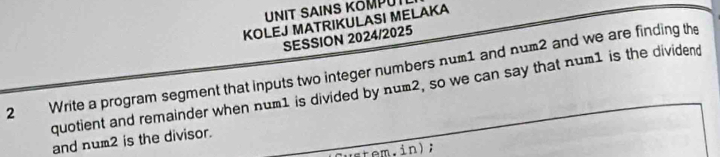 UNIT SAINS KOMPUT 
KOLEJ MATRIKULASI MELAKA 
SESSION 2024/2025 
2 Write a program segment that inputs two integer numbers num1 and num2 and we are finding the 
quotient and remainder when num1 is divided by num2, so we can say that num1 is the dividend 
and num2 is the divisor. 
in);