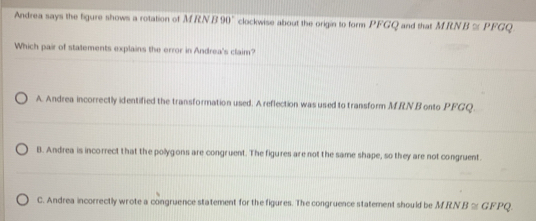 Andrea says the figure shows a rotation of M RN B 90° clockwise about the origin to form PFGQ and that MRN B≌ PFG
Which pair of statements explains the error in Andrea's claim?
A. Andrea incorrectly identified the transformation used. A reflection was used to transform M.RN B onto PFGQ.
B. Andrea is incorrect that the polygons are congruent. The figures are not the same shape, so they are not congruent.
C. Andrea incorrectly wrote a congruence statement for the figures. The congruence statement should be M RN 3≌ GFPQ