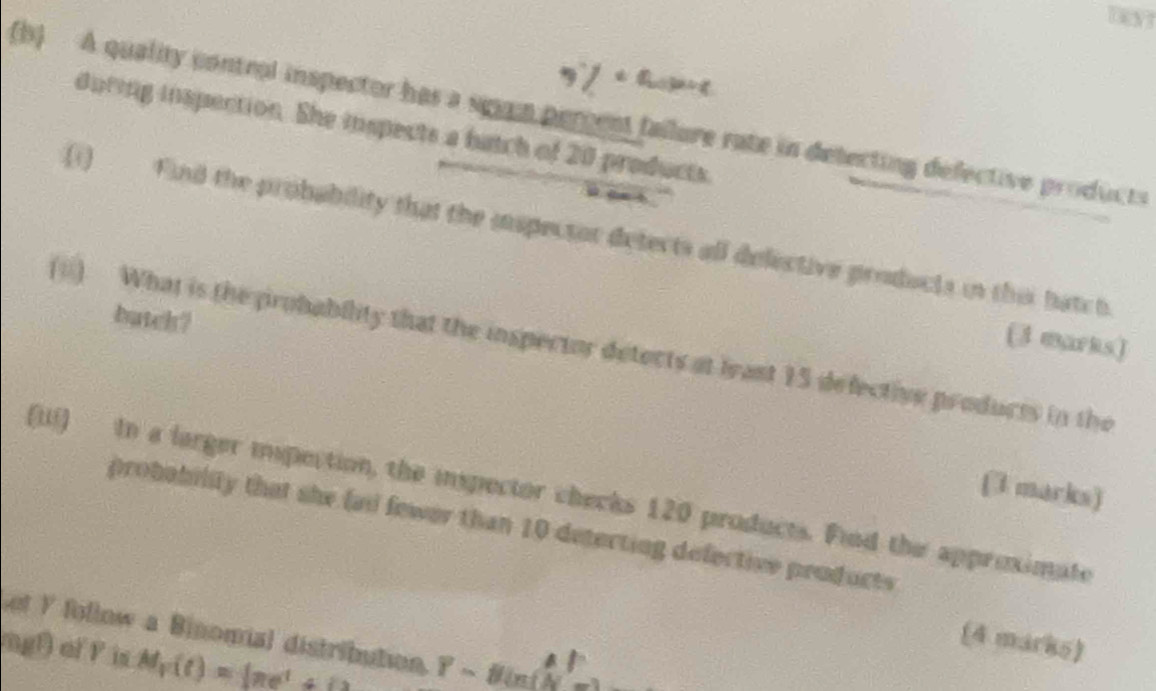 3% t t 
(b) A quality control inspector has a sgum percent failore rate in detecting defective products 
during inspection. She inspects a batch of 20 products 
o a t. ' 
(1) Find the probability that the inspector detects all delective products in this hatch 
batch? 
(3 marks) 
(ii) What is the probability that the inspector detects at least 15 defective products in the 
(3 marks) 
(iii) tn a larger ispection, the inspector checks 120 products. Fiod the approximate 
probability that she fail fewer than 10 detecting defective products 
et Y follow a Binomial distribution. Y=8in(N=2
(4 marks) 
ng) of F is M_T(t)=_  m^t+_ 