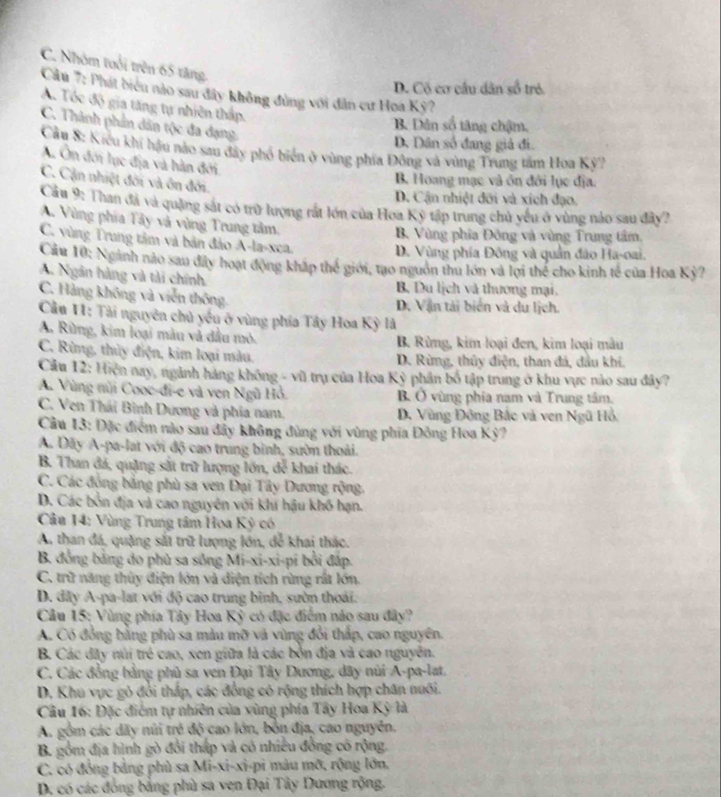 C. Nhóm tuổi trên 65 tăng.
D. Có cơ cầu dân số trẻ.
Câu 7: Phát biểu nào sau đây không đùng với dân cư Hoa Kỳ?
A. Tóc độ gia tăng tự nhiên thấp.
C. Thành phản dân tộc đa đạng.
B. Dân số tăng chậm.
D. Dân số đang giả đi.
Cầu 8: Kiểu khí hậu nào sau đây phố biển ở vùng phía Đông và vùng Trung tâm Hoa Kỳ?
A. Ôn đới lục địa và hàn đới
C. Cận nhiệt đối và ôn đối.
B. Hoang mạc và ôn đới lục địa.
D. Cận nhiệt đỡi và xích đạo.
Cầu 9: Than đá và quặng sắt có trữ lượng rất lớn của Hoa Ký tập trung chủ yếu ở vùng nảo sau đây?
A. Vùng phía Tây và vùng Trung tâm,
B. Vùng phía Đông và vùng Trung tâm,
C. vùng Trung tâm và bản đảo A-la-xca.
D. Vùng phía Đông và quân đảo Ha-oai.
Cầu 10: Ngành nào sau đây hoạt động kháp thế giới, tạo nguồn thu lớn và lợi thể cho kinh tế của Hoa Kỳ ?
A. Ngân hàng và tài chính B. Du lịch và thương mại.
C. Hàng không và viễn thông D. Vận tải biển và du lịch.
Câu 1I: Tải nguyên chủ yếu ở vùng phía Tây Hoa Kỳ là
A. Rừng, kim loại màu và đầu mỏ. B. Rừng, kim loại đen, kim loại mâu
C. Rừng, thủy điện, kim loại màu. D. Rừng, thủy điện, than đá, dầu khí.
Câu 12: Hiện nay, ngành háng không - vũ trụ của Hoa Kỳ phân bố tập trung ở khu vực nào sau đây?
A. Vùng nũi Cooc-đi-e và ven Ngũ Hồ. B Ở vùng phía nam và Trung tâm.
C. Ven Thái Bình Dương và phía nam. D. Vùng Đông Bắc và ven Ngũ Hồ.
Cầu 13: Đặc điểm nào sau đây không đùng với vùng phía Đông Hoa Kỳ?
A. Dãy A-pa-lat với độ cao trung bình, sườn thoài.
B. Than đá, quặng sắt trữ lượng lớn, để khai thác.
C. Các đồng bằng phù sa ven Đại Tây Dương rộng.
D. Các bởn địa và cao nguyên với khu hậu khô hạn.
Câa 14: Vùng Trung tâm Hoa Kỳ có
A. than đá, quặng sắt trữ lượng lớn, để khai thác.
B đồng bằng do phù sa sông Mi-xi-xi-pi bởi đấp.
C. trữ năng thủy điện lớn và diện tích rừng rất lớn.
D. đây A-pa-lat với độ cao trung bình, sườn thoài.
Câu 15: Vùng phía Tây Hoa Kỳ có đặc điểm não sau đây?
A. Có đồng bằng phù sa màu mỡ và vùng đổi thấp, cao nguyên.
B. Các đây núi trẻ cao, xen giữa là các bởn địa và cao nguyễn.
C. Các đồng bằng phủ sa ven Đại Tây Đương, dây núi A-pa-lat.
D. Khu vực gỏ đổi thấp, các đồng có rộng thích hợp chăn nuôi.
Câu 16: Đặc điểm tự nhiên của vùng phía Tây Hoa Kỳ là
A. gồm các dãy núi trẻ độ cao lớn, bồn địa, cao nguyên.
B. gồm địa hình gò đổi thấp và có nhiều đồng có rộng.
C. có đồng bằng phù sa Mi-xi-xi-pi mâu mỡ, rộng lớn.
D. có các đồng bằng phù sa ven Đại Tây Dương rộng.