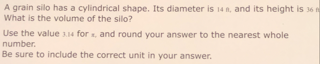 A grain silo has a cylindrical shape. Its diameter is 14π, and its height is 36 f 
What is the volume of the silo? 
Use the value 3.14 for π, and round your answer to the nearest whole 
number. 
Be sure to include the correct unit in your answer.