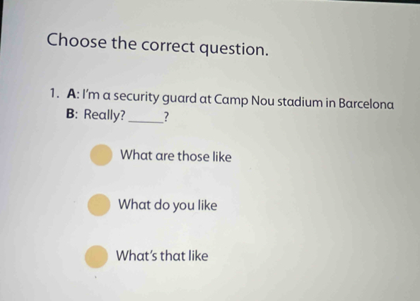 Choose the correct question.
1. A: I'm a security guard at Camp Nou stadium in Barcelona
B: Really? _?
What are those like
What do you like
What’s that like