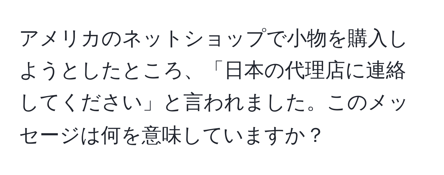 アメリカのネットショップで小物を購入しようとしたところ、「日本の代理店に連絡してください」と言われました。このメッセージは何を意味していますか？