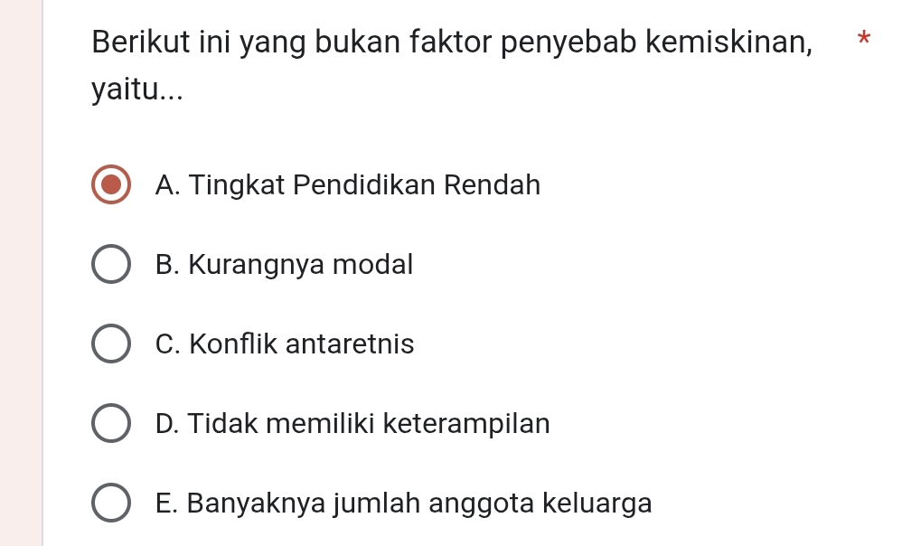 Berikut ini yang bukan faktor penyebab kemiskinan, , *
yaitu...
A. Tingkat Pendidikan Rendah
B. Kurangnya modal
C. Konflik antaretnis
D. Tidak memiliki keterampilan
E. Banyaknya jumlah anggota keluarga