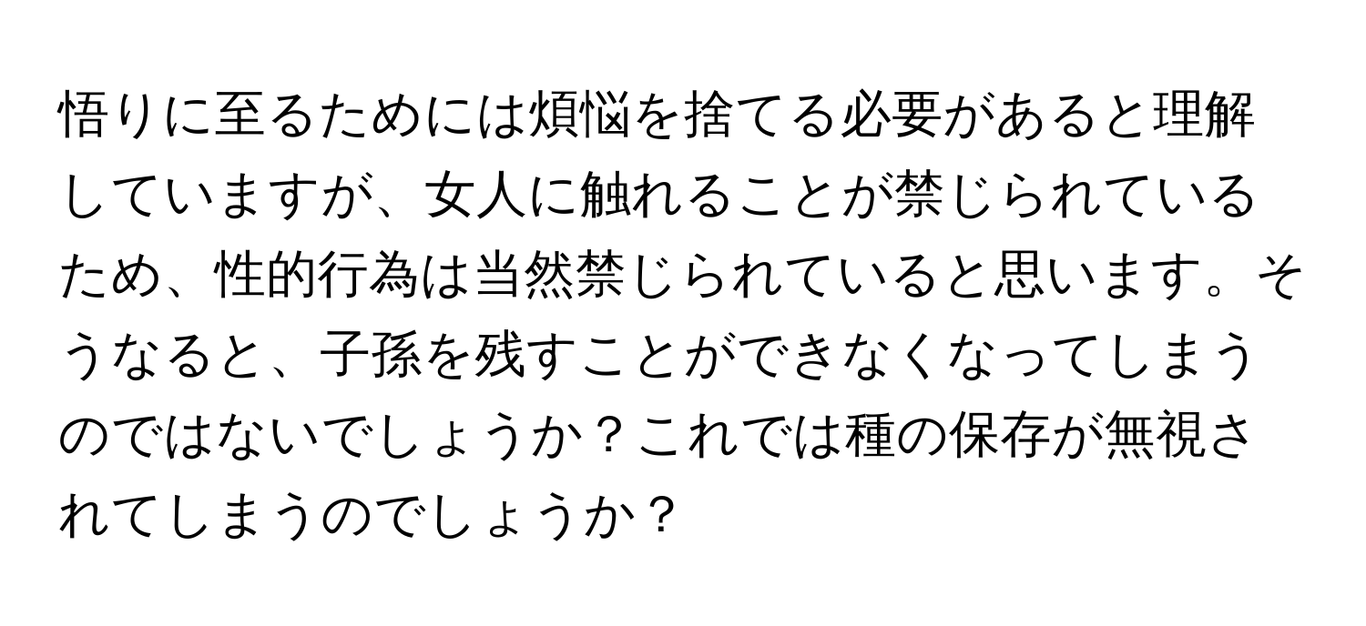 悟りに至るためには煩悩を捨てる必要があると理解していますが、女人に触れることが禁じられているため、性的行為は当然禁じられていると思います。そうなると、子孫を残すことができなくなってしまうのではないでしょうか？これでは種の保存が無視されてしまうのでしょうか？