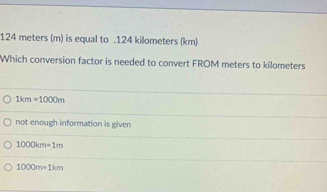 124 meters (m) is equal to . 124 kilometers (km)
Which conversion factor is needed to convert FROM meters to kilometers
1km=1000m
not enough information is given
1000km=1m
1000m=1km