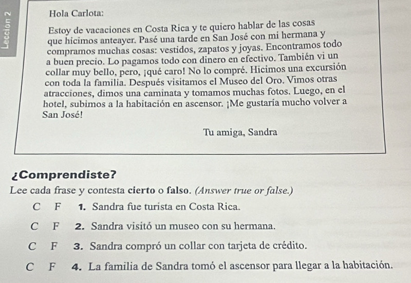 Hola Carlota:
Estoy de vacaciones en Costa Rica y te quiero hablar de las cosas
que hicimos anteayer. Pasé una tarde en San José con mi hermana y
compramos muchas cosas: vestidos, zapatos y joyas. Encontramos todo
a buen precio. Lo pagamos todo con dinero en efectivo. También vi un
collar muy bello, pero, ¡qué caro! No lo compré. Hicimos una excursión
con toda la familia. Después visitamos el Museo del Oro. Vimos otras
atracciones, dimos una caminata y tomamos muchas fotos. Luego, en el
hotel, subimos a la habitación en ascensor. ¡Me gustaría mucho volver a
San José!
Tu amiga, Sandra
¿Comprendiste?
Lee cada frase y contesta cierto o falso. (Answer true or false.)
C F 1. Sandra fue turista en Costa Rica.
C F 2. Sandra visitó un museo con su hermana.
C F 3. Sandra compró un collar con tarjeta de crédito.
C F 4. La familia de Sandra tomó el ascensor para llegar a la habitación.