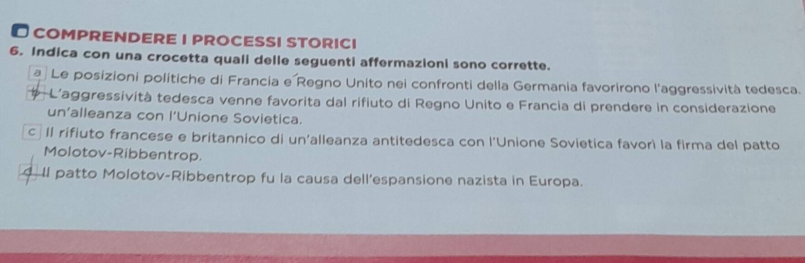 COMPRENDERE I PrOCESSI STORICI
6. Indica con una crocetta quali delle seguenti affermazioni sono corrette.
a Le posizioni polítiche di Francia e Regno Unito nei confronti della Germania favorirono l'aggressività tedesca.
-L'aggressività tedesca venne favorita dal rifiuto di Regno Unito e Francia di prendere in considerazione
un'alleanza con l’Unione Sovietica.
c II rifiuto francese e britannico di un'alleanza antitedesca con l'Unione Sovietica favorì la firma del patto
Molotov-Ribbentrop.
II patto Molotov-Ribbentrop fu la causa dell'espansione nazista in Europa.