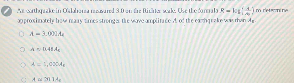 An earthquake in Oklahoma measured 3.0 on the Richter scale. Use the formula R=log (frac AA_0) to determine
approximately how many times stronger the wave amplitude A of the earthquake was than A_0.
A=3,000A_0
Aapprox 0.48A_0
A=1,000A_0
Aapprox 20.1A_0