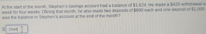 At the start of the month, Stephen's savings account had a balance of $1,624. He made a $420 withdrawal e
week for four weeks. Düring that month, he also made two deposits of $600 each and one deposit of $1,000.
was the balance in Stephen's account at the end of the menth?
1544