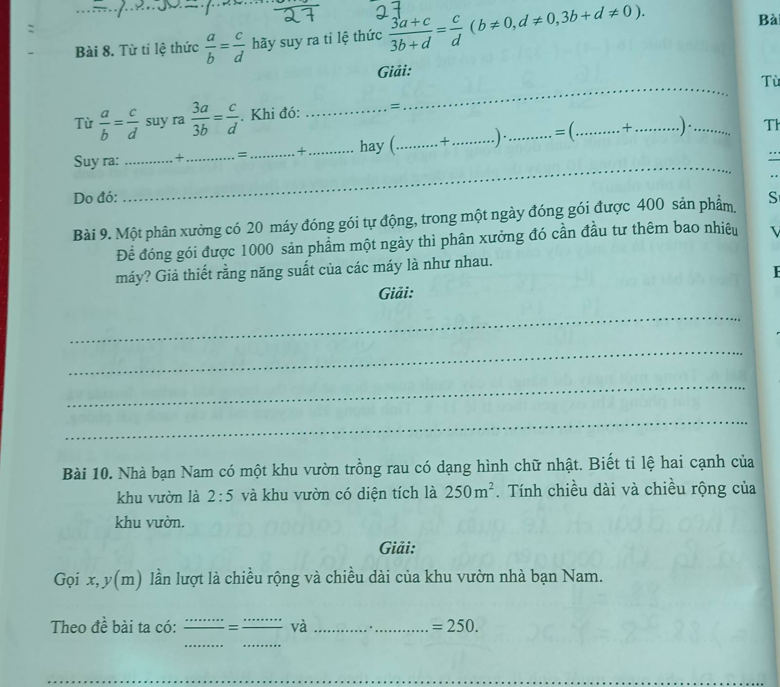 Từ tỉ lệ thức  a/b = c/d  _ hãy suy ra tỉ lệ thức  (3a+c)/3b+d = c/d (b!= 0,d!= 0,3b+d!= 0). 
Bà 
Giải: 
_ 
Tù 
Từ  a/b = c/d  suy ra  3a/3b = c/d . Khi đó: _= 
Th 
= _+_ 
Suy ra:__ 
_+ 
hay (_ +_ . ) ·_ =(_ + _.)·_ 
.. 
Do đó: S 
Bài 9. Một phân xưởng có 20 máy đóng gói tự động, trong một ngày đóng gói được 400 sản phẩm. 
Để đóng gói được 1000 sản phẩm một ngày thì phân xưởng đó cần đầu tư thêm bao nhiêu I 
máy? Giả thiết rằng năng suất của các máy là như nhau. 
P 
Giải: 
_ 
_ 
_ 
_ 
Bài 10. Nhà bạn Nam có một khu vườn trồng rau có dạng hình chữ nhật. Biết tỉ lệ hai cạnh của 
khu vườn là 2:5 và khu vườn có diện tích là 250m^2. Tính chiều dài và chiều rộng của 
khu vườn. 
Giải: 
Gọi x, y(m) lần lượt là chiều rộng và chiều dài của khu vườn nhà bạn Nam. 
Theo đề bài ta có: _= _và __ =250. 
__ 
_ 
__ 
_