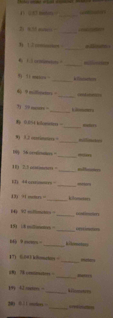 (53 mohers =_ 
_ 
21 0.55 maert cenhmeters 
_ 
3) 1 2 cemmaters millimaters 
4) 1.3 centimetars _mjionetrs 
5) 51 meters _ kilameters
6) 9 millimeters _ centimeters
7) 59 meters = _ kilometers
_ 
8) 0.054 kilometers = meters
9) 3.2 centimeters =_  millimeters
10) 56 centimeters = _ meters
11) 2:3 centimeters _ millimeters
12) 44 centimeters = _ meters
13) 91 meters =_  kilometers
14) 92 millimeters _ centimeters
15) 18 millimeters _ centimeters
16) 9 meters = _ kilometers
17) 0.043 kilometers =_  meters
18) 78 centimeters = _ meters
19) 42 meter = _ kilometers
20) 0. 1 1 meters _ centiriaters