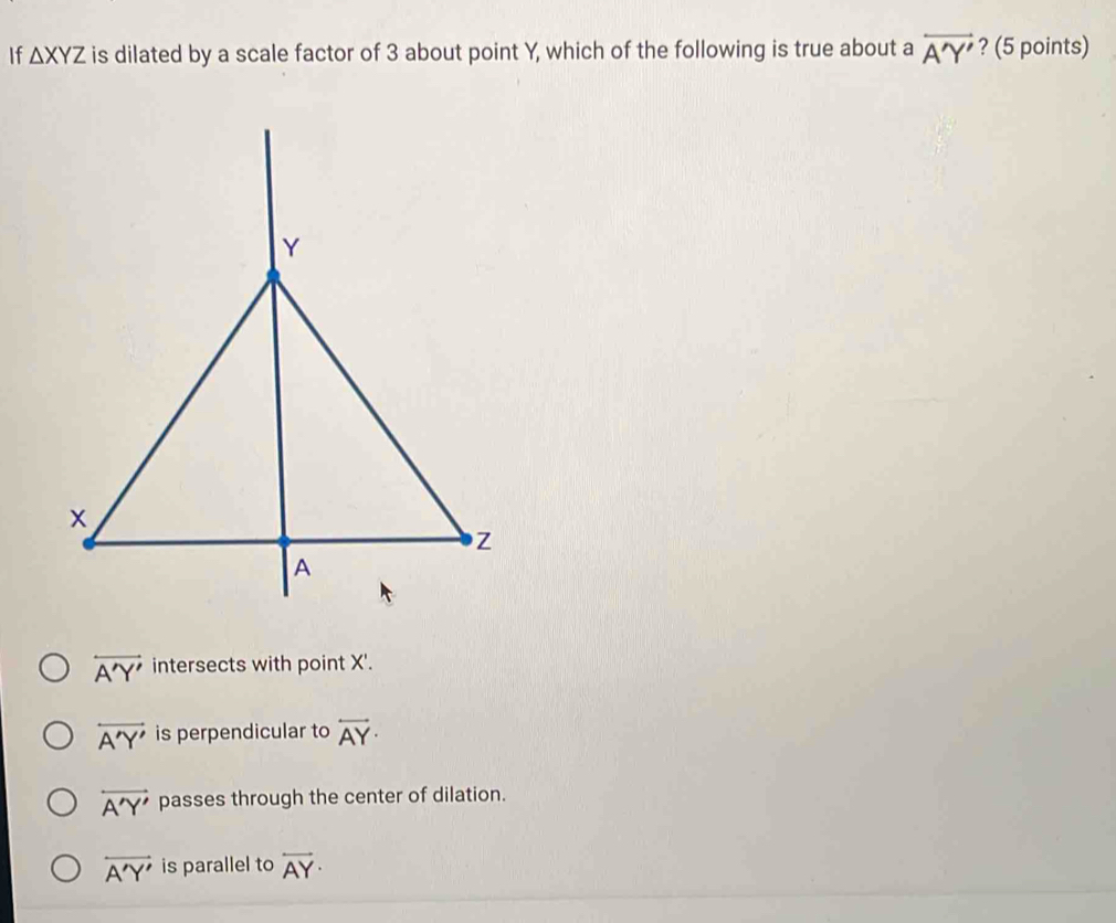 If △ XYZ is dilated by a scale factor of 3 about point Y, which of the following is true about a overleftrightarrow A'Y' ? (5 points)
overleftrightarrow A'Y' intersects with point X'.
overleftrightarrow A'Y' is perpendicular to overleftrightarrow AY·
overleftrightarrow A'Y' passes through the center of dilation.
overleftrightarrow A'Y' is parallel to overleftrightarrow AY·