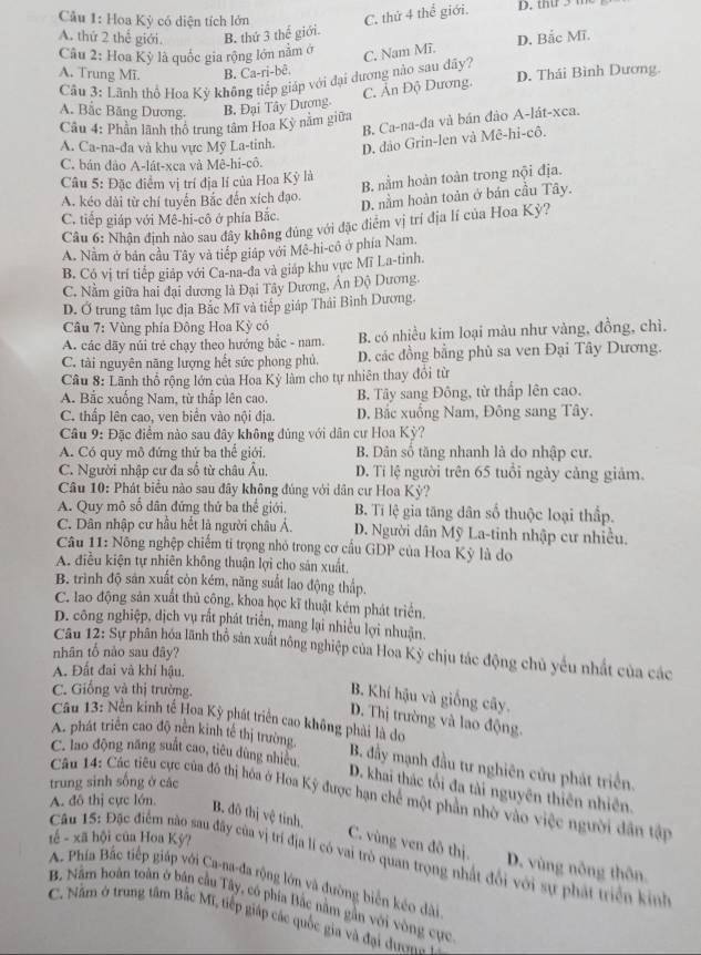 Hoa Kỳ có diện tích lớn
C. thứ 4 thể giới.
A. thứ 2 thể giới. B. thứ 3 thế giới.
Câu 2: Hoa Kỳ là quốc gia rộng lớn nằm ở C. Nam Mĩ. D. Bắc Mĩ.
A. Trung Mĩ. B. Ca-ri-bê.
Cu 3: Lãnh thổ Hoa Kỳ không tiếp giáp với đại dương nào sau đây? D. Thái Bình Dương.
C. Ản Độ Dương.
A. Bắc Băng Dương. B. Đại Tây Dượng-
B. Ca-na-đa và bán đảo A-lát-xca.
Câu 4: Phần lãnh thổ trung tâm Hoa Kỳ năm giữa
A. Ca-na-đa và khu vực Mỹ La-tinh. D. đảo Grin-len và Mê-hi-cô.
C. bán đảo A-lát-xca và Mê-hi-cô.
Câu 5: Đặc điểm vị trí địa lí của Hoa Kỳ là
B. nằm hoàn toàn trong nội địa.
A. kéo dài từ chí tuyến Bắc đến xích đạo.
D. nằm hoàn toàn ở bán cầu Tây.
C. tiếp giáp với Mê-hi-cô ở phía Bắc.
Câu 6: Nhận định nào sau đây không đủng với đặc điểm vị trí địa lí của Hoa Kỳ?
A. Nằm ở bản cầu Tây và tiếp giáp với Mê-hi-cô ở phía Nam.
B. Có vị trí tiếp giáp với Ca-na-đa và giáp khu vực Mĩ La-tinh.
C. Nằm giữa hai đại dương là Đại Tây Dương, An Độ Dương.
D. Ở trung tâm lục địa Bắc Mĩ và tiếp giáp Thái Bình Dương.
Cầu 7: Vùng phía Đông Hoa Kỳ có
A. các dãy núi trẻ chạy theo hướng bắc - nam. B. có nhiều kim loại màu như vàng, đồng, chì.
C. tài nguyên năng lượng hết sức phong phủ. D. các đồng bằng phủ sa ven Đại Tây Dương.
Câu 8: Lãnh thổ rộng lớn của Hoa Kỳ làm cho tự nhiên thay đổi từ
A. Bắc xuống Nam, từ thấp lên cao. B. Tây sang Đông, từ thấp lên cao.
C. thấp lên cao, ven biển vào nội địa. D. Bắc xuống Nam, Đông sang Tây.
Câu 9: Đặc điểm nào sau đây không đủng với dân cư Hoa Kỳ?
A. Có quy mô đứng thứ ba thế giới. B. Dản số tăng nhanh là do nhập cư.
C. Người nhập cư đa số từ châu Âu, D. Tí lệ người trên 65 tuổi ngày cảng giảm.
Câu 10: Phát biểu nào sau đây không đúng với dân cư Hoa Kỳ?
A. Quy mô số dân đứng thứ ba thể giới. B. Tī lệ gia tăng dân số thuộc loại thắp.
C. Dân nhập cư hầu hết là người châu Á. D. Người dân Mỹ La-tinh nhập cư nhiều.
Câu 11: Nông nghệp chiếm tỉ trọng nhỏ trong cơ cầu GDP của Hoa Kỳ là do
A. điều kiện tự nhiên không thuận lợi cho sản xuất,
B. trình độ sản xuất còn kém, năng suất lao động thấp.
C. lao động sản xuất thủ công, khoa học kĩ thuật kém phát triển.
D. công nghiệp, dịch vụ rắt phát triển, mang lại nhiều lợi nhuận.
Câu 12: Sự phân hóa lãnh thổ sản xuất nông nghiệp của Hoa Kỳ chịu tác động chủ yếu nhất của các
nhân tổ nào sau đây?
A. Đất đai và khí hậu.
C. Giống và thị trường.
B. Khí hậu và giống cây.
D. Thị trường và lao động.
Câu 13: Nền kinh tế Hoa Kỳ phát triển cao không phải là do
A. phát triển cao độ nền kinh tế thị trường.
C. lao động năng suất cao, tiêu dùng nhiều,
B. đẫy mạnh đầu tư nghiên cứu phát triển.
trung sinh sống ở các
D. khai thác tối đa tài nguyên thiên nhiên.
A. đô thị cực lớn.  Cân 14: Các tiêu cực của đô thị hóa ở Hoa Kỳ được hạn chế một phần nhờ vào việc người dân tập
t ế - xã hội của Hoa Kỳ?
B. đô thị vệ tỉnh. C. vùng ven đô thị. D. vùng nông thôn
Câu 15: Đặc điểm nào sau đây của vị trí địa lí có vai trò quan trọng nhất đổi với sự phát triển kinh
A. Phía Bắc tiếp giáp với Ca-na-đa rộng lớn và đường biển kéo dài
B. Nằm hoàn toàn ở bản cầu Tây, có phía Bắc nằm gần với vòng cực
C. Nă m ở trung tâm Bắc Mĩ, tiếp giáp các quốc gia và đại du n