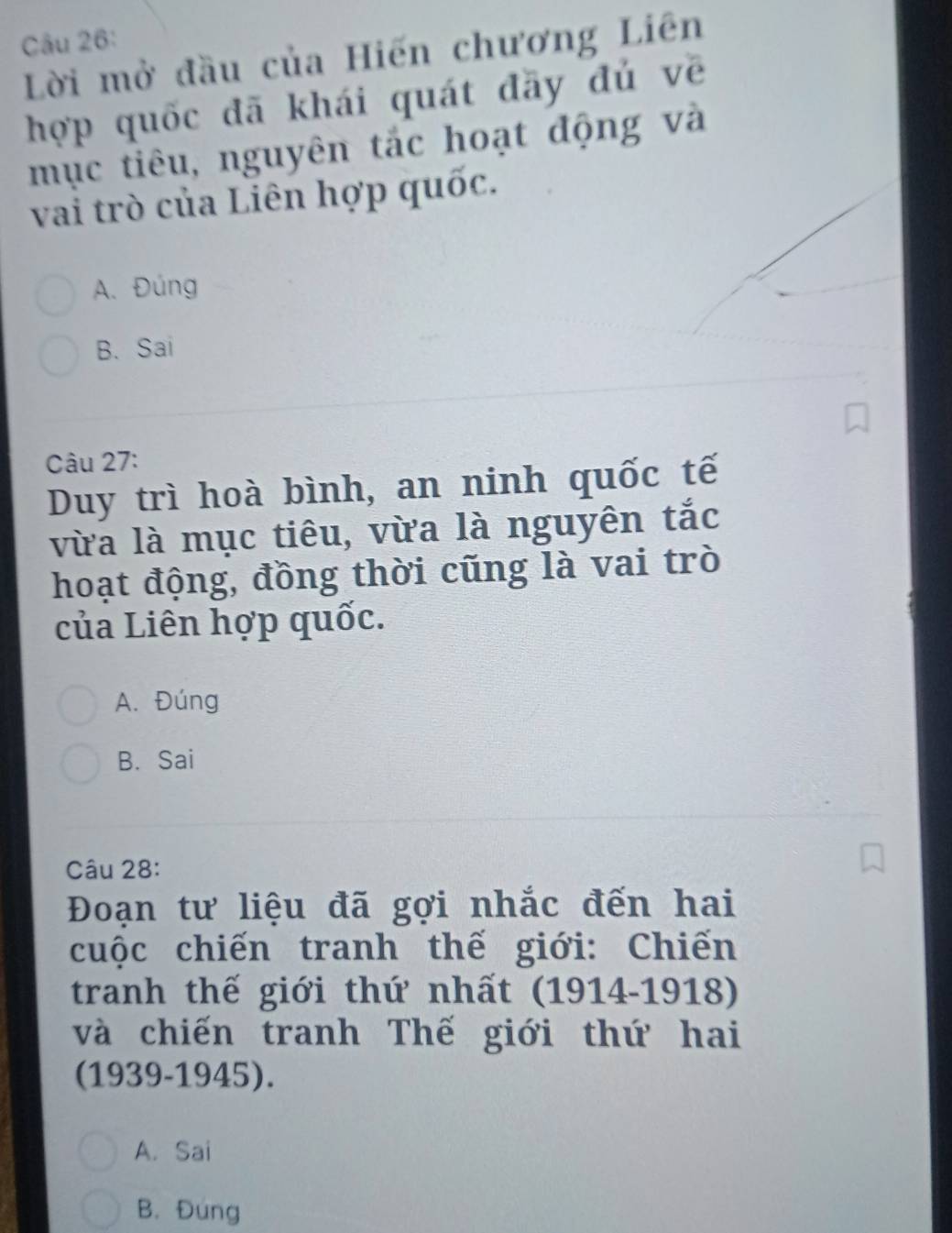 Lời mở đầu của Hiến chương Liên
hợp quốc đã khái quát đãy đú về
mục tiêu, nguyên tắc hoạt động và
vai trò của Liên hợp quốc.
A. Đúng
B. Sai
Câu 27:
Duy trì hoà bình, an ninh quốc tế
vừa là mục tiêu, vừa là nguyên tắc
hoạt động, đồng thời cũng là vai trò
của Liên hợp quốc.
A. Đúng
B. Sai
Câu 28:
Đoạn tư liệu đã gợi nhắc đến hai
cuộc chiến tranh thế giới: Chiến
tranh thế giới thứ nhất (1914-1918)
và chiến tranh Thế giới thứ hai
(1939-1945).
A. Sai
B. Đung