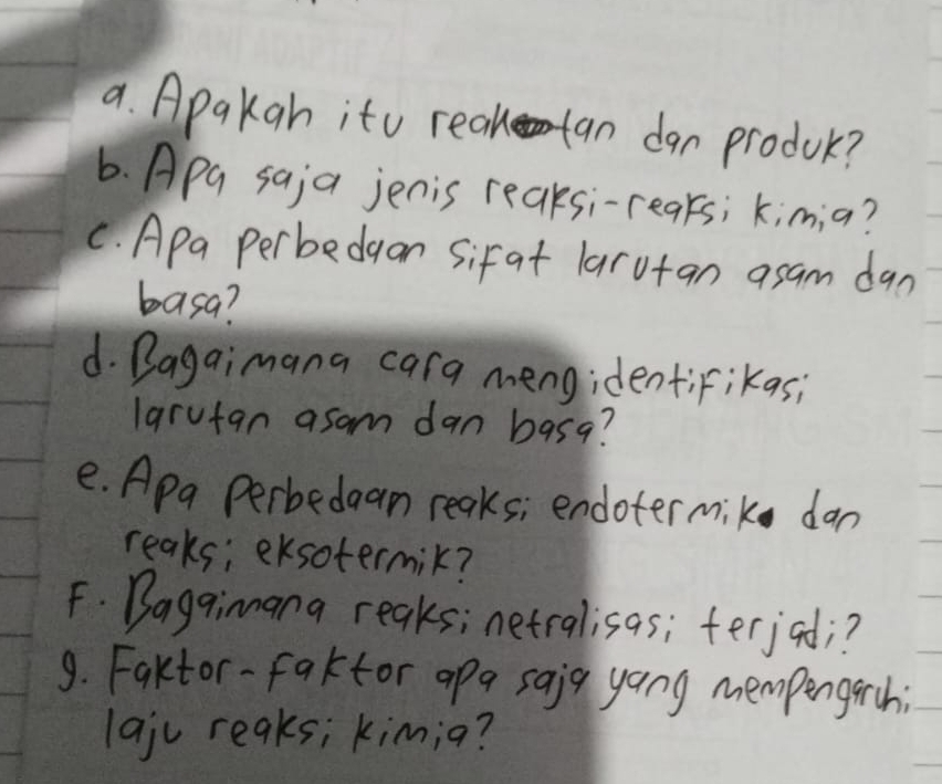 Apakah ito realan dan produc? 
6. Apa saja jenis reaksi-reaks; kim;a? 
C. Apa perbedgon sifat larutan asam dan 
basa? 
d. Bagaimana cara mengidentiFikas; 
larutan asam dan basg? 
e. Apa Perbedaan reaks; endotermik dan 
reaks; eksotermik? 
F. Baggimnana reaks; netralisas; ferjod;? 
9. Faktor-faktor apa saig yong mempengarch 
lajc reaks; kim;a?