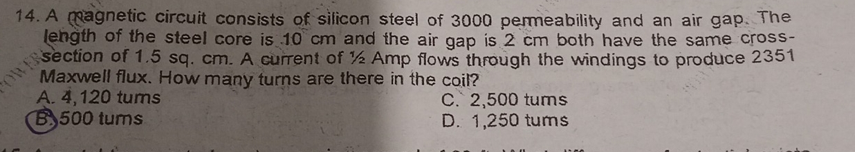 A magnetic circuit consists of silicon steel of 3000 permeability and an air gap. The
length of the steel core is 10 cm and the air gap is 2 cm both have the same cross-
section of 1.5 sq. cm. A current of ½ Amp flows through the windings to produce 2351
Maxwell flux. How many turns are there in the coil?
A. 4,120 tums C. 2,500 tums
B 500 tums D. 1,250 tums