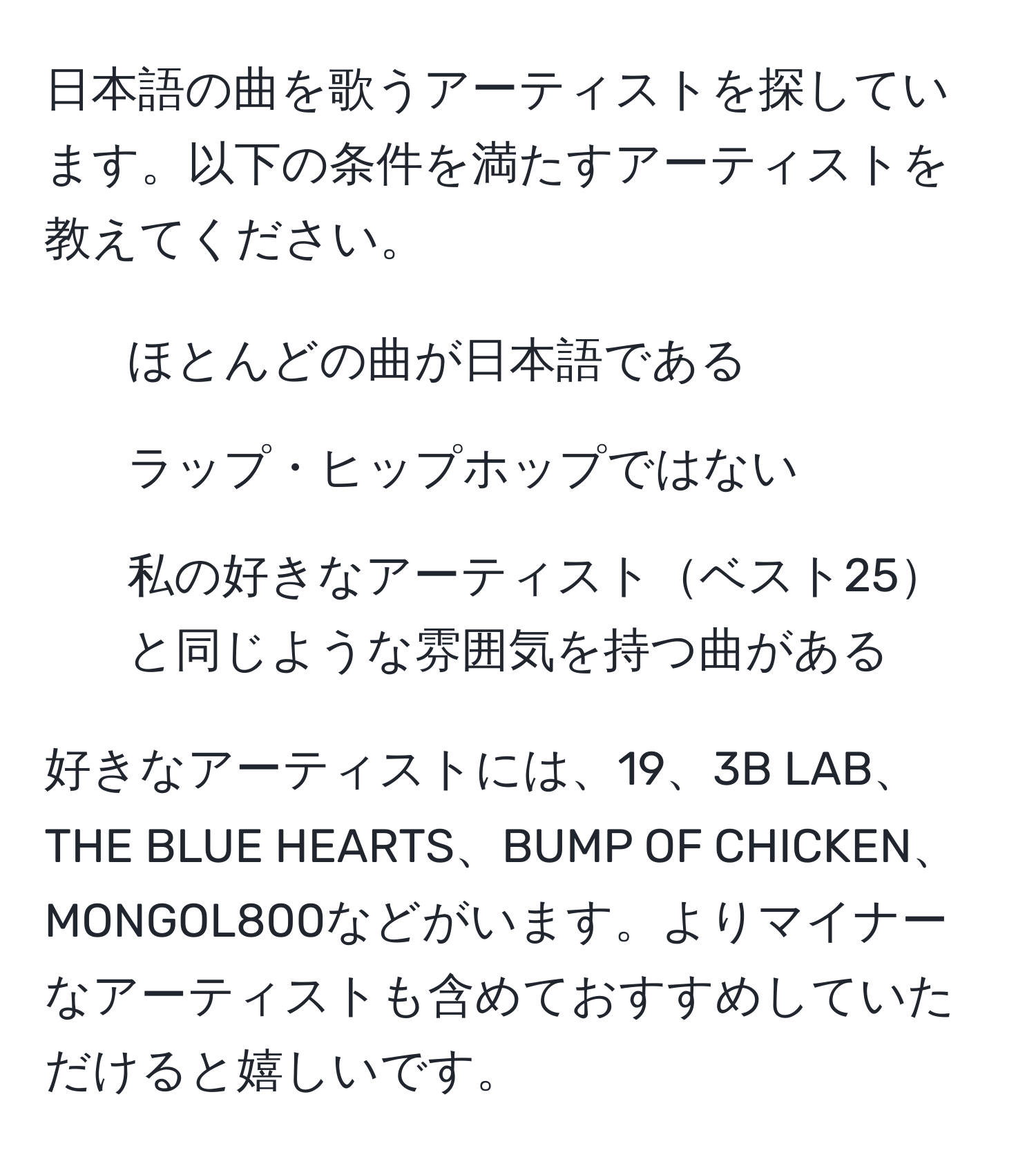 日本語の曲を歌うアーティストを探しています。以下の条件を満たすアーティストを教えてください。  
1. ほとんどの曲が日本語である  
2. ラップ・ヒップホップではない  
3. 私の好きなアーティストベスト25と同じような雰囲気を持つ曲がある  

好きなアーティストには、19、3B LAB、THE BLUE HEARTS、BUMP OF CHICKEN、MONGOL800などがいます。よりマイナーなアーティストも含めておすすめしていただけると嬉しいです。