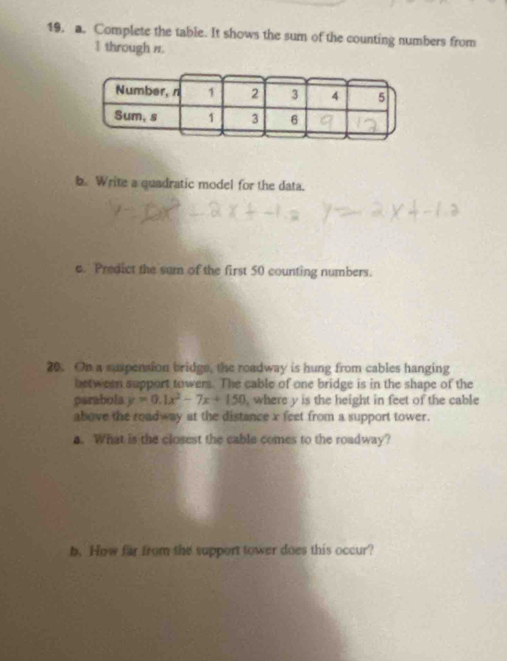 19, a. Complete the table. It shows the sum of the counting numbers from 
I through n. 
b. Write a quadratic model for the data. 
c. Predict the sum of the first 50 counting numbers. 
20. On a suspension bridge, the roadway is hung from cables hanging 
between support towers. The cable of one bridge is in the shape of the 
parabola y=0.1x^2-7x+150 , where y is the height in feet of the cable 
above the roadway at the distance x feet from a support tower. 
a. What is the closest the cable comes to the roadway? 
b. How far from the support tower does this occur?