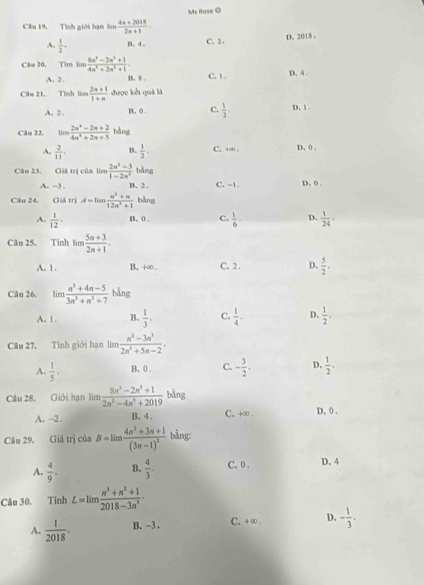 Ms Rose @
Cầu 19. Tính giới hạn lim  (4n+2018)/2n+1 .
D. 2018 ，
A.  1/2 ,
B. 4 、 C. 2、
Câu 20, Tìm lìm  (8n^3-2n^3+1)/4n^3+2n^2+1 .
A. 2 . B. 8 . C. 1 、 D. 4 .
Câu 21、 Tính limlimits  (2n+1)/1+n  được kết quả là
A. 2 . B. 0 . C.  1/2 , D. 1 .
Câu 22. limlimits  (2n^4-2n+2)/4n^4+2n+5  bằng
A.  2/11 .  1/2 . C.+∞ 、 D. 0 .
B.
Câu 23. Giá trị của lim  (2n^3-3)/1-2n^2  bằng
A. -3 . B. 2 . C、 -1.
D. 0 .
Câu 24. Giả trị A=limlimits  (n^2+n)/12n^2+1  bằng
A.  1/12 ·  1/6 ,  1/24 ·
B. 0 . C. D.
Câu 25. Tinh lim (5n+3)/2n+1 .
A. 1. B. +∞ . C. 2. D.  5/2 .
Câu 26. limlimits  (n^3+4n-5)/3n^3+n^2+7  bằng
C.
D.
A. 1. B.  1/3 .  1/4 .  1/2 .
Câu 27. Tính giới hạn lìm  (n^2-3n^3)/2n^3+5n-2 .
B. 0 . C. D.
A.  1/5 . - 3/2 ,  1/2 .
Câu 28. Giới hạn lìm  (8n^5-2n^3+1)/2n^2-4n^5+2019  bàng
A. -2 . B. 4 . C. +∞.
D. 0 .
Câu 29, Giá trị của B=limlimits frac 4n^2+3n+1(3n-1)^2 bằng:
B.
A.  4/9 .  4/3 .
C. 0 . D. 4
Câu 30. Tính L=limlimits  (n^3+n^2+1)/2018-3n^3 ·
C. +∞ .
A.  1/2018 . B. -3 . D. - 1/3 .