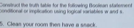 Construct the truth table for the following Boolean statement 
conditional or implication using logical variables w and s. 
5. Clean your room then have a snack.