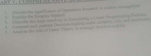 ART V: COMPREHENSI 
1. Discuss the significance of Operations Research in modern management 
2. Explain the Simplex Method 
3. Describe the steps involved in formulating a Linear Programming Problem 
4. Compare and contrast Decision-making under certainty, risk, and uncertainty 
5. Analyse the role of Game Theory in strategic decision-making