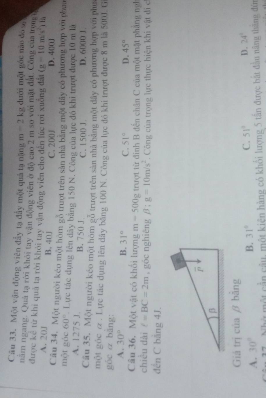 Một vận động viên đẩy tạ đẩy một quả tạ nặng m=2kg dưới một góc nào đó s
nằm ngang. Quả tạ rời khỏi tay vận động viên ở độ cao 2 m so với mặt đất. Công của trọngia
được kể từ khi quả tạ rời khỏi tay vận động viên cho đến lúc rơi xuống đất (g=10m/s^2) là
A. 20J B. 40J
C. 200J D. 40()J
Câu 34. Một người kéo một hòm gỗ trượt trên sàn nhà bằng một dây có phương hợp với phướ
một góc 60°. Lực tác dụng lên dây bằng 150 N. Công của lực đó khi trượt được 10 m là
A. 1275 J. B. 750 J.
C. 1500 J. D. 6000 J
Câu 35. Một người kéo một hòm gỗ trượt trên sàn nhà bằng một dây có phương hợp với phưc
một góc & . Lực tác dụng lên dây bằng 100 N. Công của lực đó khi trượt được 8 m là 500J. G
góc α bằng:
A. 30°
B. 31°
C. 51° D. 45°
Câu 36. Một vật có khối lượng m=500g trượt từ đinh B đến chân C của một mặt phăng ngh
chiều dài C=BC=2m , góc nghiêng beta ;g=10m/s^2. Công của trọng lực thực hiện khi vật di c
đến C bằng 4J.
Giá trị của β bằng
C. 51° D. 24°
A. 30°
B. 31°
17. Nhờ một cần câu, một kiện hàng có khối lượng 5 tần được bắt đầu nâng thăng đứn