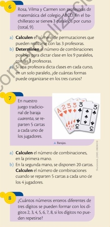 Rosa, Vilma y Carmen son profesoras de 
matemática del colegio ABCD. En el ba- 
chillerato se tienen 3 paralelos por curso 
(total, 9). 
a) Calculen el número de permutaciones que 
pueden realizarse con las 3 profesoras. 
b) Determinen el número de combinaciones 
posibles para dictar clase en los 9 paralelos, 
con las 3 profesoras. 
Si una profesora dicta clases en cada curso, 
en un solo paralelo, ¿de cuántas formas 
puede organizarse en los tres cursos? 
7 En nuestro 
juego tradicio- 
nal de baraja 
cuarenta, se re- 
parten 5 cartas 
a cada uno de 
los jugadores. 
Barajas. 
a) Calculen el número de combinaciones, 
en la primera mano. 
b) En la segunda mano, se disponen 20 cartas. 
Calculen el número de combinaciones 
cuando se reparten 5 cartas a cada uno de 
los 4 jugadores. 
8 ¿Cuántos números enteros diferentes de 
tres dígitos se pueden formar con los dí- 
gitos 2, 3, 4, 5, 6, 7, 8, si los dígitos no pue- 
den repetirse?