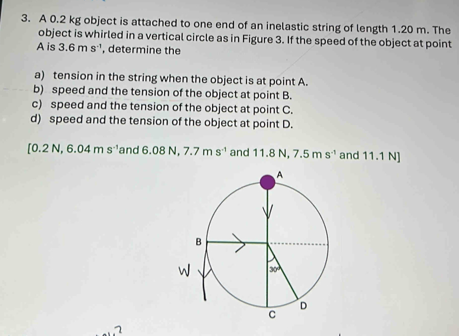 A 0.2 kg object is attached to one end of an inelastic string of length 1.20 m. The
object is whirled in a vertical circle as in Figure 3. If the speed of the object at point
A is 3.6ms^(-1) , determine the
a) tension in the string when the object is at point A.
b) speed and the tension of the object at point B.
c) speed and the tension of the object at point C.
d) speed and the tension of the object at point D.
[0.2N,6.04ms^(-1) and 6. 08N, 7.7ms^(-1) and 11.8N 7.5ms^(-1) and 11.1 N]
1