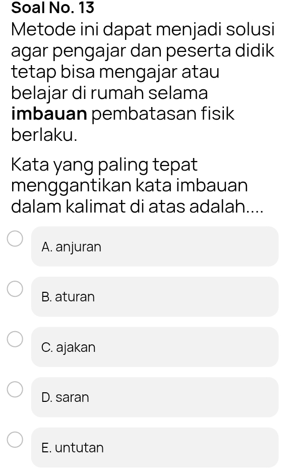 Soal No. 13
Metode ini dapat menjadi solusi
agar pengajar dan peserta didik
tetap bisa mengajar atau
belajar di rumah selama
imbauan pembatasan fisik
berlaku.
Kata yang paling tepat
menggantikan kata imbauan
dalam kalimat di atas adalah....
A. anjuran
B. aturan
C. ajakan
D. saran
E. untutan