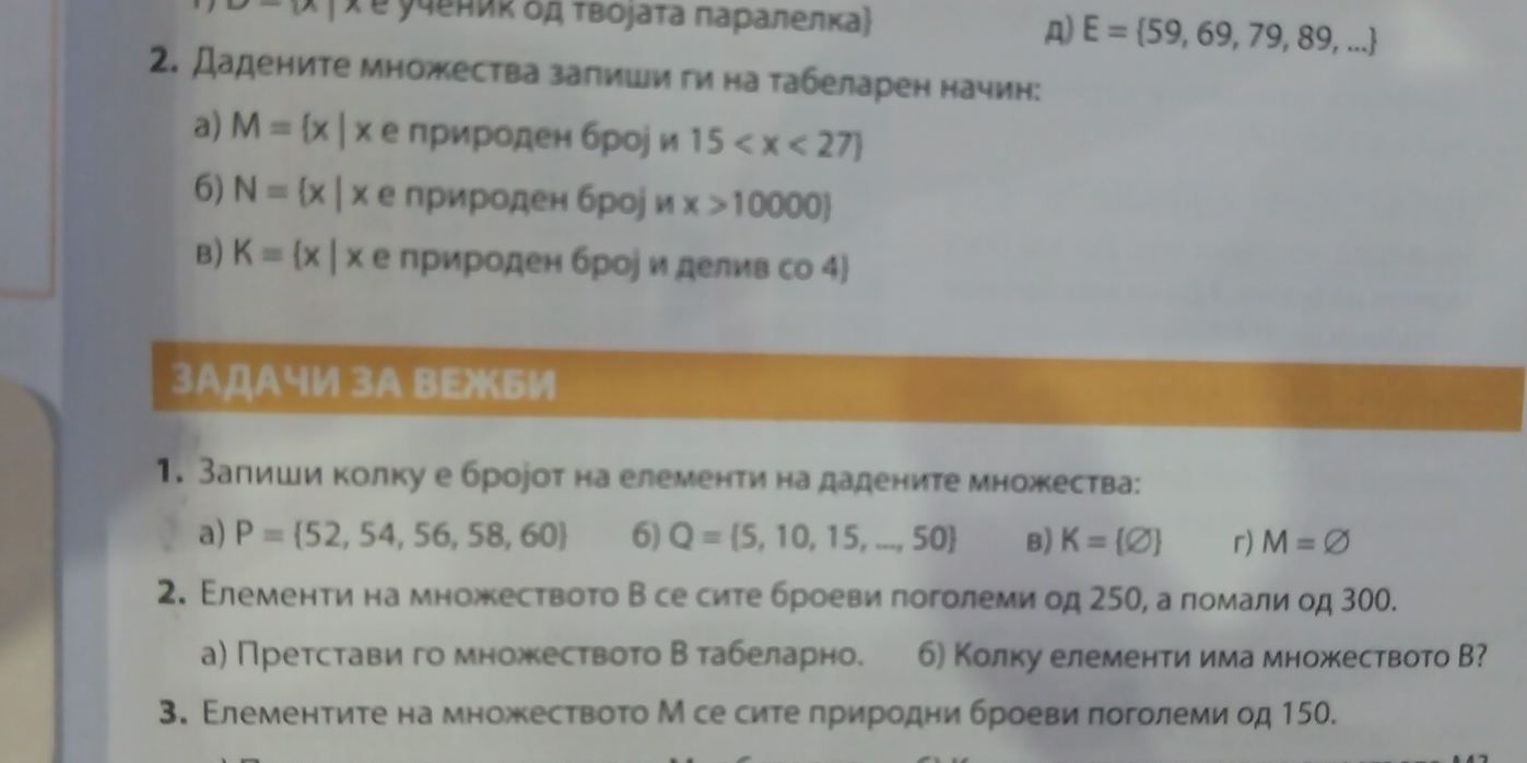 overline R Xе учениκ δд τвοjаτа πаρалелка) 
A) E= 59,69,79,89,...
2. Дадените множества запиши ги на τабеларен начин: 
a) M= x|x е природен броj и 15
6) N= x|x е природен брор и x>10000)
B) Kequiv  x|x е природен брое и делив со 4 
3АДАч½ 3A BEжБИ 
1. Залиши колку е бророт на елементи на дадените множества: 
a) P= 52,54,56,58,60 6) Q= 5,10,15,...,50 B) K= varnothing  r) M=varnothing
2. Елеменτи на множествоτо Β се сите броеви πоголеми од 250, а помали од 300. 
а) Претстави го множествоτо Βтабеларно. 6) Колку елементи има множеството В? 
3. Εлементиτе на множествоτо М се сите πриродни броеви πоголеми од 150.