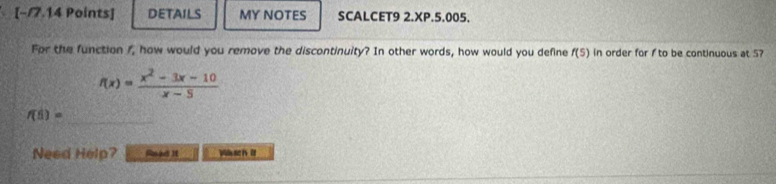 [−/7.14 Points] DETAILS MY NOTES SCALCET9 2.XP.5.005. 
For the function /, how would you remove the discontinuity? In other words, how would you define f(5) in order for f to be continuous at 5?
f(x)= (x^2-3x-10)/x-5 
f(5)=
Need Help? S 3 Wact it