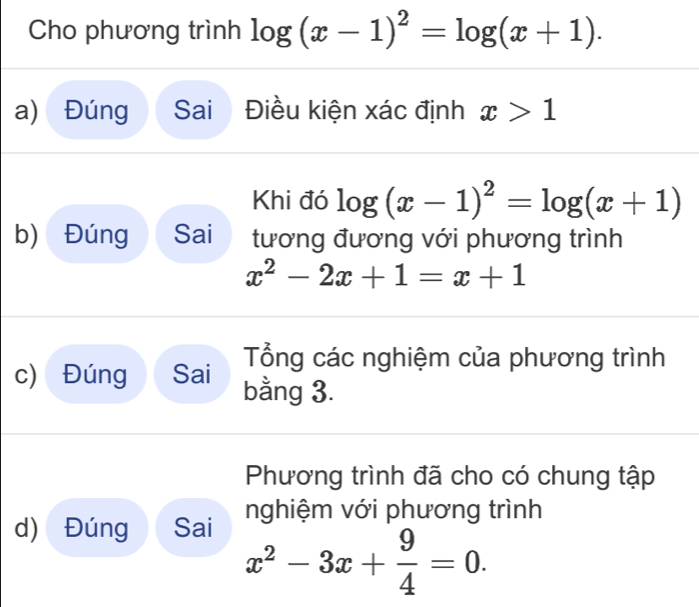 Cho phương trình log (x-1)^2=log (x+1). 
a) Đúng Sai Điều kiện xác định x>1
Khi đó log (x-1)^2=log (x+1)
b) Đúng Sai tương đương với phương trình
x^2-2x+1=x+1
Tổng các nghiệm của phương trình 
c) Đúng Sai bằng 3. 
Phương trình đã cho có chung tập 
d) Đúng Sai nghiệm với phương trình
x^2-3x+ 9/4 =0.