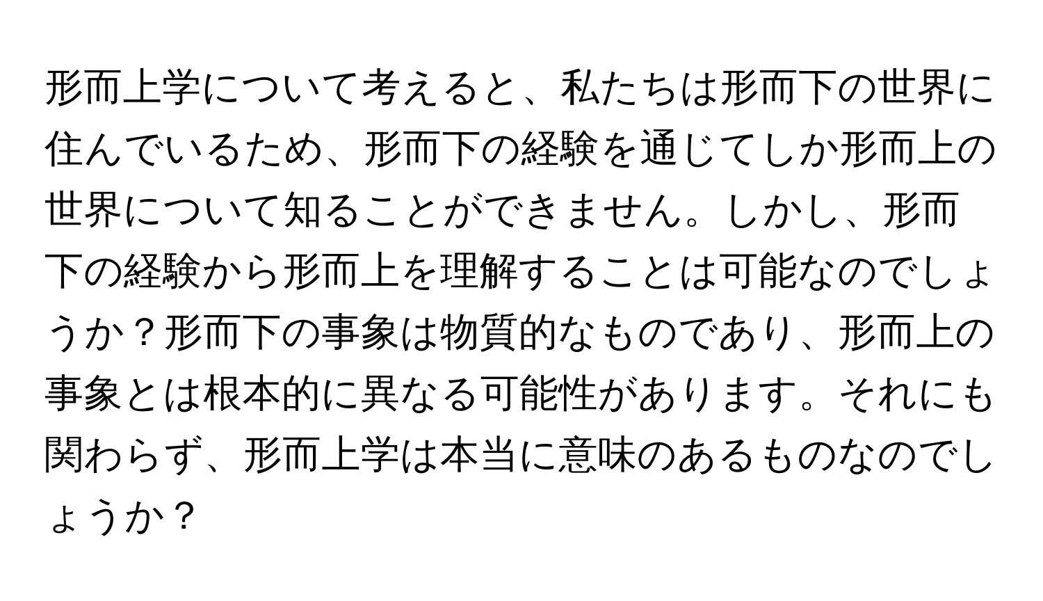 形而上学について考えると、私たちは形而下の世界に住んでいるため、形而下の経験を通じてしか形而上の世界について知ることができません。しかし、形而下の経験から形而上を理解することは可能なのでしょうか？形而下の事象は物質的なものであり、形而上の事象とは根本的に異なる可能性があります。それにも関わらず、形而上学は本当に意味のあるものなのでしょうか？