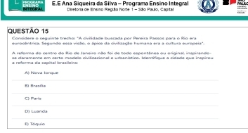 INTECRAL E.E Ana Siqueira da Silva - Programa Ensino Integral
Diretoria de Ensiso Repião Norle 1- São Paulo, Capital
Questão 15
Considere o seguinte trecho: "A civilidade buscada por Pereira Passos para o Río era
eurocentrica. Segundo essa visão, o ápice da civilização humana era a cultura europeia'.
A reforma do centro do Rio de Janeiro não foi de todo espontânea ou original inspirando 
a reforma da capital brasileira: se claramente em certo modelo civilizacional e urbanístico. Identifique a cidade que inspirou
Aji Nova Ionque
Brasña
arís
D) Luanda
E) Tóquio