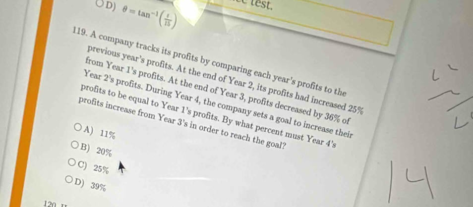 D) θ =tan^(-1)( t/15 )
ce test,
119. A company tracks its profits by comparing each year's profits to the
previous year’s profits. At the end of Year 2, its profits had increased 25%
from Year 1 ’s profits. At the end of Year 3, profits decreased by 36% of
Year 2’s profits. During Year 4, the company sets a goal to increase their
profits to be equal to Year 1 ’s profits. By what percent must Year 4’s
profits increase from Year 3 ’s in order to reach the goal?
A) 11%
B) 20%
C) 25%
D) 39%
120 1