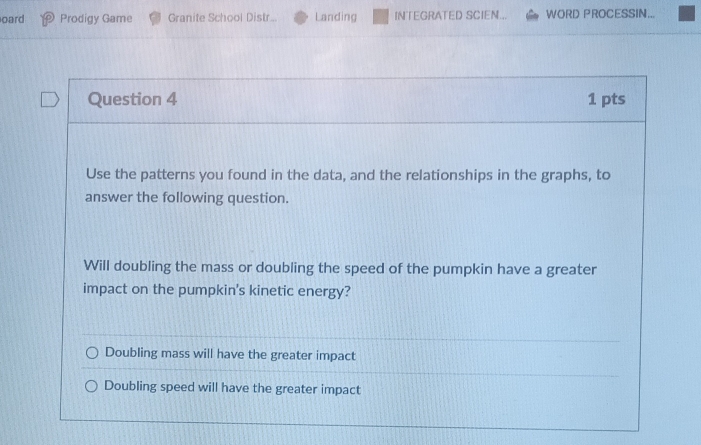 oard Prodigy Game Granite School Distr... Landing INTEGRATED SCIEN... WORD PROCESSIN...
Question 4 1 pts
Use the patterns you found in the data, and the relationships in the graphs, to
answer the following question.
Will doubling the mass or doubling the speed of the pumpkin have a greater
impact on the pumpkin's kinetic energy?
Doubling mass will have the greater impact
Doubling speed will have the greater impact