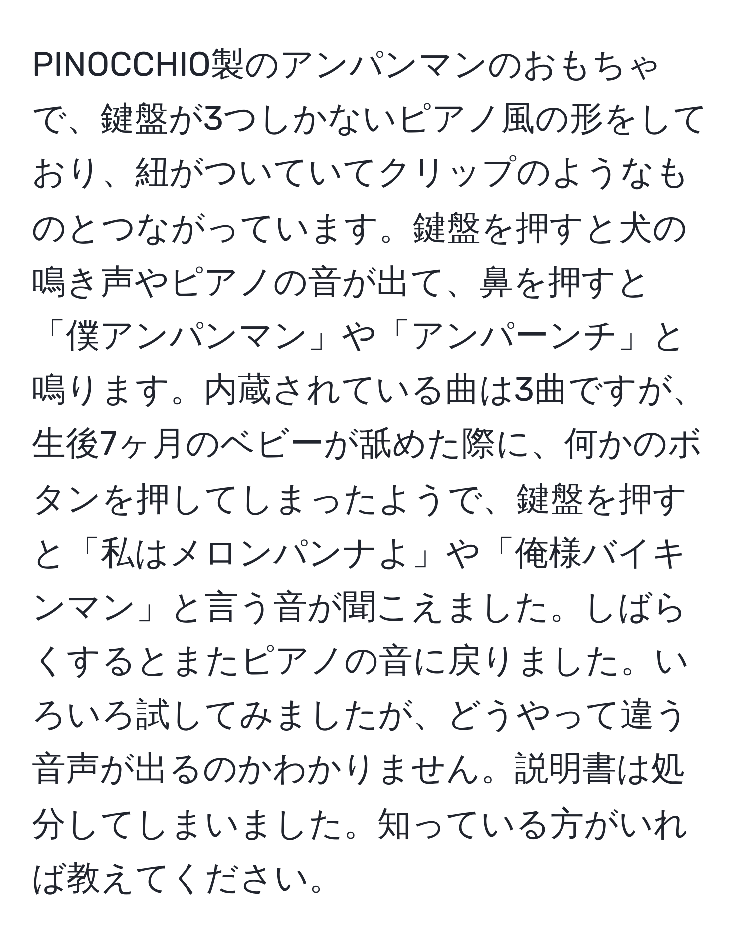 PINOCCHIO製のアンパンマンのおもちゃで、鍵盤が3つしかないピアノ風の形をしており、紐がついていてクリップのようなものとつながっています。鍵盤を押すと犬の鳴き声やピアノの音が出て、鼻を押すと「僕アンパンマン」や「アンパーンチ」と鳴ります。内蔵されている曲は3曲ですが、生後7ヶ月のベビーが舐めた際に、何かのボタンを押してしまったようで、鍵盤を押すと「私はメロンパンナよ」や「俺様バイキンマン」と言う音が聞こえました。しばらくするとまたピアノの音に戻りました。いろいろ試してみましたが、どうやって違う音声が出るのかわかりません。説明書は処分してしまいました。知っている方がいれば教えてください。