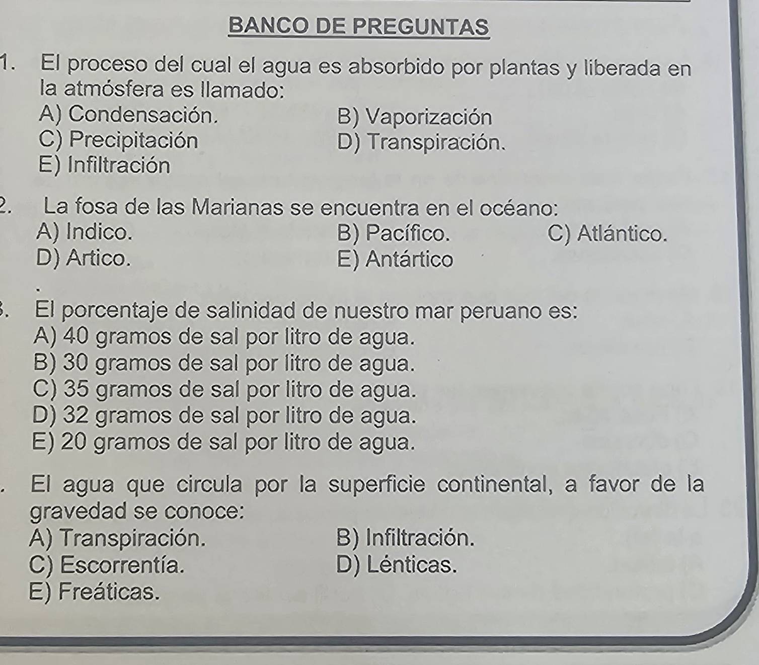 BANCO DE PREGUNTAS
1. El proceso del cual el agua es absorbido por plantas y liberada en
la atmósfera es llamado:
A) Condensación. B) Vaporización
C) Precipitación D) Transpiración.
E) Infiltración
2. La fosa de las Marianas se encuentra en el océano:
A) Indico. B) Pacífico. C) Atlántico.
D) Artico. E) Antártico
. El porcentaje de salinidad de nuestro mar peruano es:
A) 40 gramos de sal por litro de agua.
B) 30 gramos de sal por litro de agua.
C) 35 gramos de sal por litro de agua.
D) 32 gramos de sal por litro de agua.
E) 20 gramos de sal por litro de agua.
. El agua que circula por la superficie continental, a favor de la
gravedad se conoce:
A) Transpiración. B) Infiltración.
C) Escorrentía. D) Lénticas.
E) Freáticas.