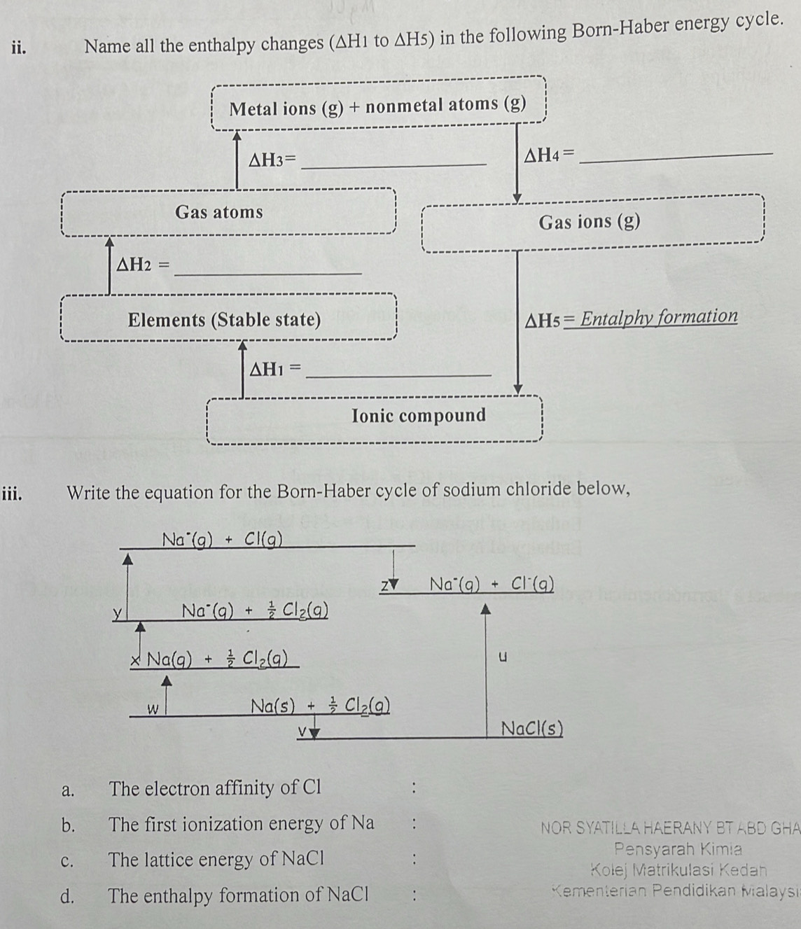 Name all the enthalpy changes (∆H1 to ΔH5) in the following Born-Haber energy cycle.
Metal ions (g) + nonmetal atoms (g)
△ H_3= _
△ H_4= _
Gas atoms
Gas ions (g)
_ △ H_2=
Elements (Stable state) △ H_5_ = Entalphy formation
_ △ H_1=
Ionic compound
iii. Write the equation for the Born-Haber cycle of sodium chloride below,
a. The electron affinity of Cl :
b. The first ionization energy of Na : NOR SYATILLA HAERANY BT ABD GHA
c. The lattice energy of NaCl :
Pensyarah Kimia
Kolej Matrikulasi Kedan
d. The enthalpy formation of NaCl :
Kementerian Pendidikan Malaysi